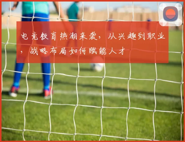 电竞教育热潮来袭,从兴趣到职业,战略布局如何赋能人才