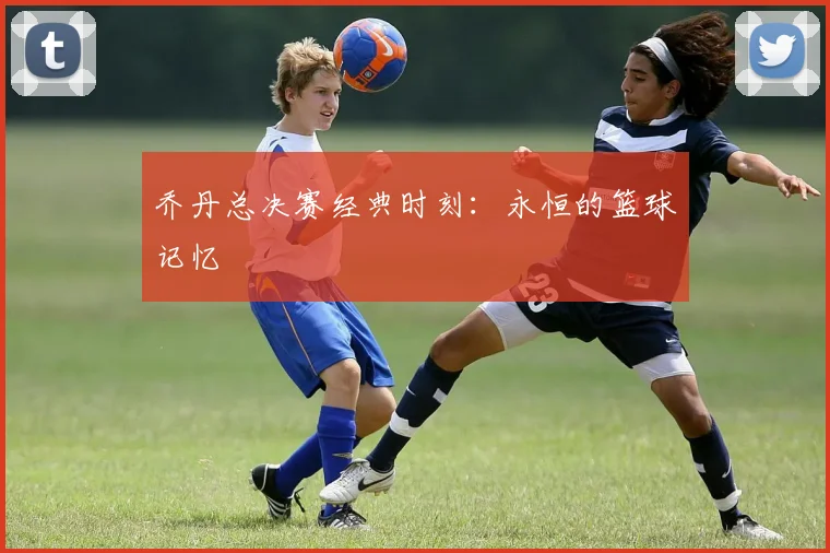 乔丹总决赛经典时刻：永恒的篮球记忆