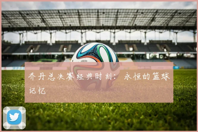 乔丹总决赛经典时刻：永恒的篮球记忆