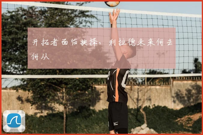 开拓者面临抉择，利拉德未来何去何从