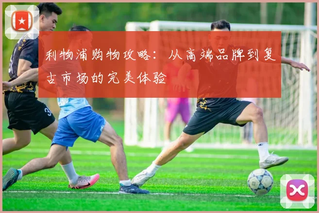 利物浦购物攻略：从高端品牌到复古市场的完美体验