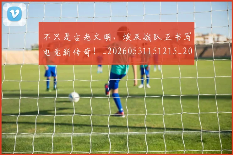 不只是古老文明，埃及战队正书写电竞新传奇！_20260531151215_20260702174451