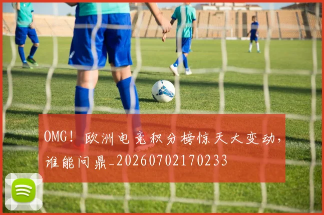 OMG！欧洲电竞积分榜惊天大变动，谁能问鼎_20260702170233
